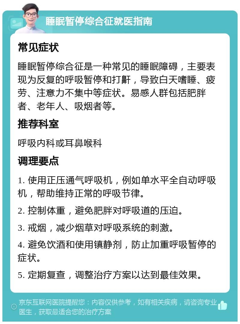 睡眠暂停综合征就医指南 常见症状 睡眠暂停综合征是一种常见的睡眠障碍，主要表现为反复的呼吸暂停和打鼾，导致白天嗜睡、疲劳、注意力不集中等症状。易感人群包括肥胖者、老年人、吸烟者等。 推荐科室 呼吸内科或耳鼻喉科 调理要点 1. 使用正压通气呼吸机，例如单水平全自动呼吸机，帮助维持正常的呼吸节律。 2. 控制体重，避免肥胖对呼吸道的压迫。 3. 戒烟，减少烟草对呼吸系统的刺激。 4. 避免饮酒和使用镇静剂，防止加重呼吸暂停的症状。 5. 定期复查，调整治疗方案以达到最佳效果。