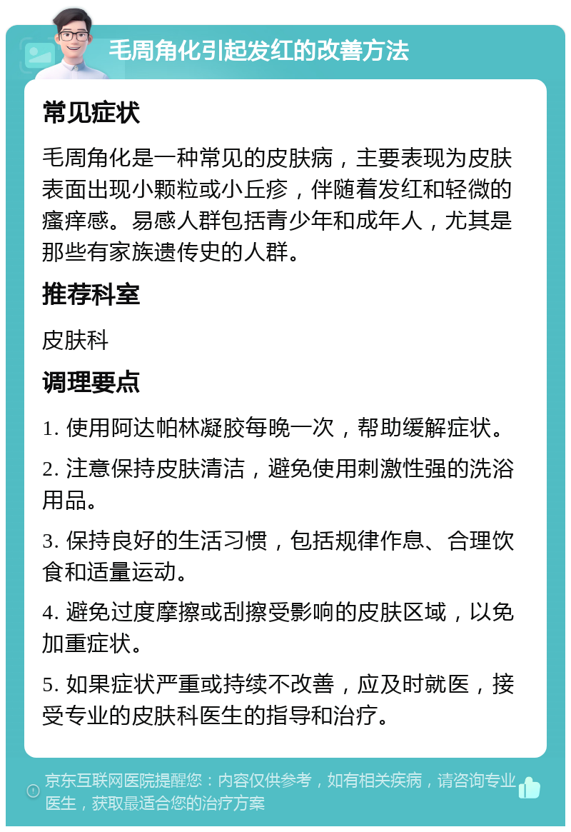 毛周角化引起发红的改善方法 常见症状 毛周角化是一种常见的皮肤病，主要表现为皮肤表面出现小颗粒或小丘疹，伴随着发红和轻微的瘙痒感。易感人群包括青少年和成年人，尤其是那些有家族遗传史的人群。 推荐科室 皮肤科 调理要点 1. 使用阿达帕林凝胶每晚一次，帮助缓解症状。 2. 注意保持皮肤清洁，避免使用刺激性强的洗浴用品。 3. 保持良好的生活习惯，包括规律作息、合理饮食和适量运动。 4. 避免过度摩擦或刮擦受影响的皮肤区域，以免加重症状。 5. 如果症状严重或持续不改善，应及时就医，接受专业的皮肤科医生的指导和治疗。