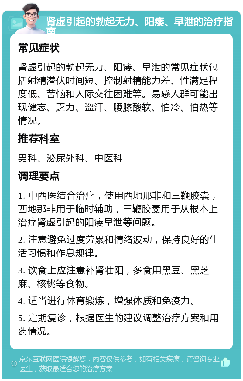 肾虚引起的勃起无力、阳痿、早泄的治疗指南 常见症状 肾虚引起的勃起无力、阳痿、早泄的常见症状包括射精潜伏时间短、控制射精能力差、性满足程度低、苦恼和人际交往困难等。易感人群可能出现健忘、乏力、盗汗、腰膝酸软、怕冷、怕热等情况。 推荐科室 男科、泌尿外科、中医科 调理要点 1. 中西医结合治疗，使用西地那非和三鞭胶囊，西地那非用于临时辅助，三鞭胶囊用于从根本上治疗肾虚引起的阳痿早泄等问题。 2. 注意避免过度劳累和情绪波动，保持良好的生活习惯和作息规律。 3. 饮食上应注意补肾壮阳，多食用黑豆、黑芝麻、核桃等食物。 4. 适当进行体育锻炼，增强体质和免疫力。 5. 定期复诊，根据医生的建议调整治疗方案和用药情况。