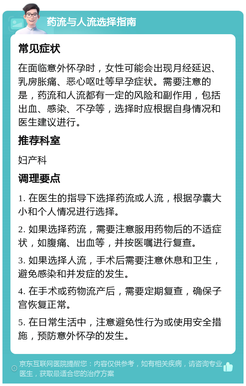 药流与人流选择指南 常见症状 在面临意外怀孕时，女性可能会出现月经延迟、乳房胀痛、恶心呕吐等早孕症状。需要注意的是，药流和人流都有一定的风险和副作用，包括出血、感染、不孕等，选择时应根据自身情况和医生建议进行。 推荐科室 妇产科 调理要点 1. 在医生的指导下选择药流或人流，根据孕囊大小和个人情况进行选择。 2. 如果选择药流，需要注意服用药物后的不适症状，如腹痛、出血等，并按医嘱进行复查。 3. 如果选择人流，手术后需要注意休息和卫生，避免感染和并发症的发生。 4. 在手术或药物流产后，需要定期复查，确保子宫恢复正常。 5. 在日常生活中，注意避免性行为或使用安全措施，预防意外怀孕的发生。