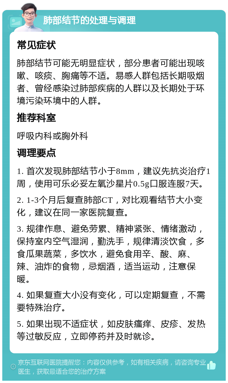 肺部结节的处理与调理 常见症状 肺部结节可能无明显症状，部分患者可能出现咳嗽、咳痰、胸痛等不适。易感人群包括长期吸烟者、曾经感染过肺部疾病的人群以及长期处于环境污染环境中的人群。 推荐科室 呼吸内科或胸外科 调理要点 1. 首次发现肺部结节小于8mm，建议先抗炎治疗1周，使用可乐必妥左氧沙星片0.5g口服连服7天。 2. 1-3个月后复查肺部CT，对比观看结节大小变化，建议在同一家医院复查。 3. 规律作息、避免劳累、精神紧张、情绪激动，保持室内空气湿润，勤洗手，规律清淡饮食，多食瓜果蔬菜，多饮水，避免食用辛、酸、麻、辣、油炸的食物，忌烟酒，适当运动，注意保暖。 4. 如果复查大小没有变化，可以定期复查，不需要特殊治疗。 5. 如果出现不适症状，如皮肤瘙痒、皮疹、发热等过敏反应，立即停药并及时就诊。