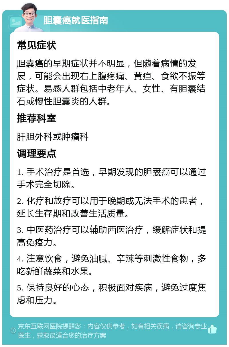 胆囊癌就医指南 常见症状 胆囊癌的早期症状并不明显，但随着病情的发展，可能会出现右上腹疼痛、黄疸、食欲不振等症状。易感人群包括中老年人、女性、有胆囊结石或慢性胆囊炎的人群。 推荐科室 肝胆外科或肿瘤科 调理要点 1. 手术治疗是首选，早期发现的胆囊癌可以通过手术完全切除。 2. 化疗和放疗可以用于晚期或无法手术的患者，延长生存期和改善生活质量。 3. 中医药治疗可以辅助西医治疗，缓解症状和提高免疫力。 4. 注意饮食，避免油腻、辛辣等刺激性食物，多吃新鲜蔬菜和水果。 5. 保持良好的心态，积极面对疾病，避免过度焦虑和压力。