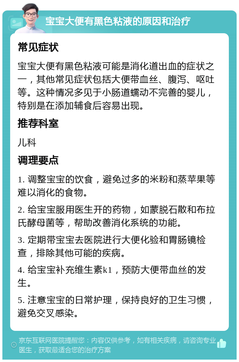 宝宝大便有黑色粘液的原因和治疗 常见症状 宝宝大便有黑色粘液可能是消化道出血的症状之一，其他常见症状包括大便带血丝、腹泻、呕吐等。这种情况多见于小肠道蠕动不完善的婴儿，特别是在添加辅食后容易出现。 推荐科室 儿科 调理要点 1. 调整宝宝的饮食，避免过多的米粉和蒸苹果等难以消化的食物。 2. 给宝宝服用医生开的药物，如蒙脱石散和布拉氏酵母菌等，帮助改善消化系统的功能。 3. 定期带宝宝去医院进行大便化验和胃肠镜检查，排除其他可能的疾病。 4. 给宝宝补充维生素k1，预防大便带血丝的发生。 5. 注意宝宝的日常护理，保持良好的卫生习惯，避免交叉感染。