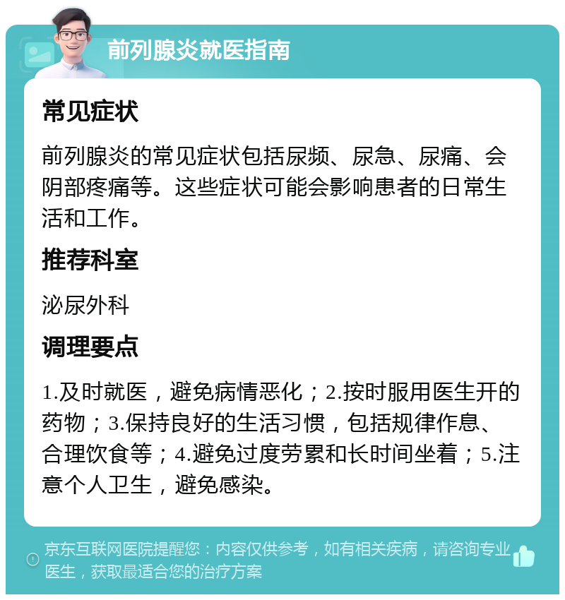 前列腺炎就医指南 常见症状 前列腺炎的常见症状包括尿频、尿急、尿痛、会阴部疼痛等。这些症状可能会影响患者的日常生活和工作。 推荐科室 泌尿外科 调理要点 1.及时就医，避免病情恶化；2.按时服用医生开的药物；3.保持良好的生活习惯，包括规律作息、合理饮食等；4.避免过度劳累和长时间坐着；5.注意个人卫生，避免感染。