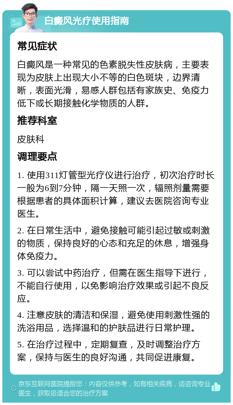 白癜风光疗使用指南 常见症状 白癜风是一种常见的色素脱失性皮肤病，主要表现为皮肤上出现大小不等的白色斑块，边界清晰，表面光滑，易感人群包括有家族史、免疫力低下或长期接触化学物质的人群。 推荐科室 皮肤科 调理要点 1. 使用311灯管型光疗仪进行治疗，初次治疗时长一般为6到7分钟，隔一天照一次，辐照剂量需要根据患者的具体面积计算，建议去医院咨询专业医生。 2. 在日常生活中，避免接触可能引起过敏或刺激的物质，保持良好的心态和充足的休息，增强身体免疫力。 3. 可以尝试中药治疗，但需在医生指导下进行，不能自行使用，以免影响治疗效果或引起不良反应。 4. 注意皮肤的清洁和保湿，避免使用刺激性强的洗浴用品，选择温和的护肤品进行日常护理。 5. 在治疗过程中，定期复查，及时调整治疗方案，保持与医生的良好沟通，共同促进康复。