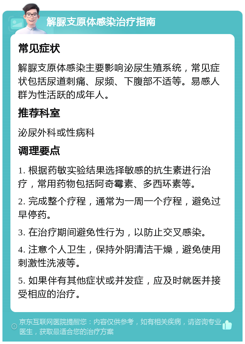 解脲支原体感染治疗指南 常见症状 解脲支原体感染主要影响泌尿生殖系统，常见症状包括尿道刺痛、尿频、下腹部不适等。易感人群为性活跃的成年人。 推荐科室 泌尿外科或性病科 调理要点 1. 根据药敏实验结果选择敏感的抗生素进行治疗，常用药物包括阿奇霉素、多西环素等。 2. 完成整个疗程，通常为一周一个疗程，避免过早停药。 3. 在治疗期间避免性行为，以防止交叉感染。 4. 注意个人卫生，保持外阴清洁干燥，避免使用刺激性洗液等。 5. 如果伴有其他症状或并发症，应及时就医并接受相应的治疗。