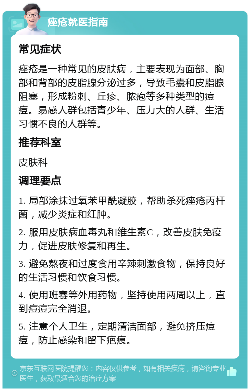 痤疮就医指南 常见症状 痤疮是一种常见的皮肤病，主要表现为面部、胸部和背部的皮脂腺分泌过多，导致毛囊和皮脂腺阻塞，形成粉刺、丘疹、脓疱等多种类型的痘痘。易感人群包括青少年、压力大的人群、生活习惯不良的人群等。 推荐科室 皮肤科 调理要点 1. 局部涂抹过氧苯甲酰凝胶，帮助杀死痤疮丙杆菌，减少炎症和红肿。 2. 服用皮肤病血毒丸和维生素C，改善皮肤免疫力，促进皮肤修复和再生。 3. 避免熬夜和过度食用辛辣刺激食物，保持良好的生活习惯和饮食习惯。 4. 使用班赛等外用药物，坚持使用两周以上，直到痘痘完全消退。 5. 注意个人卫生，定期清洁面部，避免挤压痘痘，防止感染和留下疤痕。