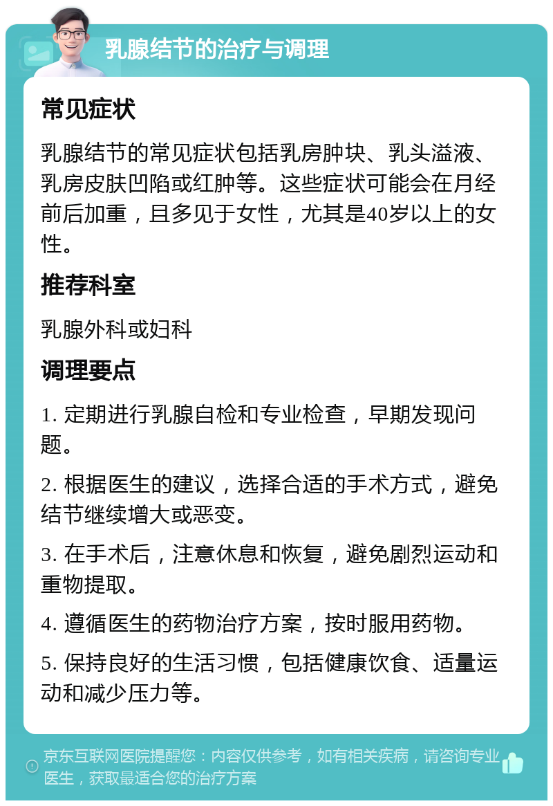 乳腺结节的治疗与调理 常见症状 乳腺结节的常见症状包括乳房肿块、乳头溢液、乳房皮肤凹陷或红肿等。这些症状可能会在月经前后加重，且多见于女性，尤其是40岁以上的女性。 推荐科室 乳腺外科或妇科 调理要点 1. 定期进行乳腺自检和专业检查，早期发现问题。 2. 根据医生的建议，选择合适的手术方式，避免结节继续增大或恶变。 3. 在手术后，注意休息和恢复，避免剧烈运动和重物提取。 4. 遵循医生的药物治疗方案，按时服用药物。 5. 保持良好的生活习惯，包括健康饮食、适量运动和减少压力等。