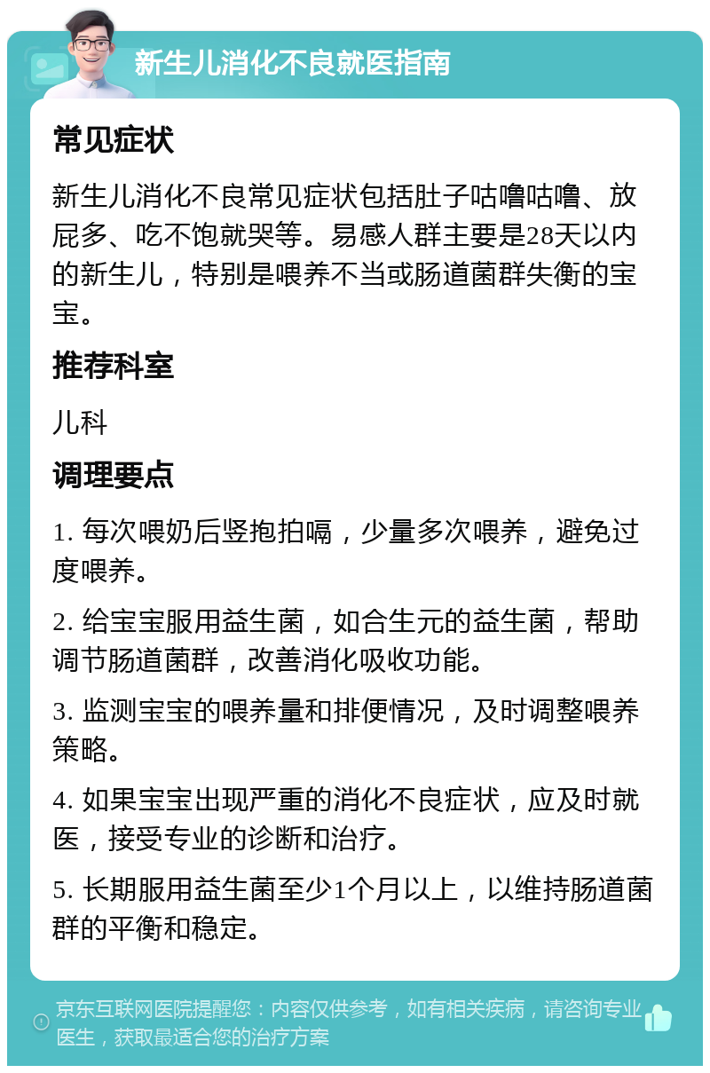 新生儿消化不良就医指南 常见症状 新生儿消化不良常见症状包括肚子咕噜咕噜、放屁多、吃不饱就哭等。易感人群主要是28天以内的新生儿，特别是喂养不当或肠道菌群失衡的宝宝。 推荐科室 儿科 调理要点 1. 每次喂奶后竖抱拍嗝，少量多次喂养，避免过度喂养。 2. 给宝宝服用益生菌，如合生元的益生菌，帮助调节肠道菌群，改善消化吸收功能。 3. 监测宝宝的喂养量和排便情况，及时调整喂养策略。 4. 如果宝宝出现严重的消化不良症状，应及时就医，接受专业的诊断和治疗。 5. 长期服用益生菌至少1个月以上，以维持肠道菌群的平衡和稳定。