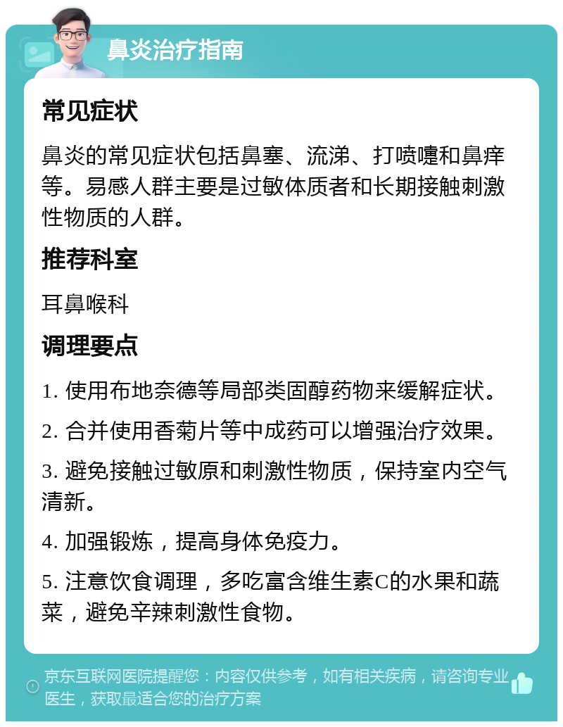 鼻炎治疗指南 常见症状 鼻炎的常见症状包括鼻塞、流涕、打喷嚏和鼻痒等。易感人群主要是过敏体质者和长期接触刺激性物质的人群。 推荐科室 耳鼻喉科 调理要点 1. 使用布地奈德等局部类固醇药物来缓解症状。 2. 合并使用香菊片等中成药可以增强治疗效果。 3. 避免接触过敏原和刺激性物质，保持室内空气清新。 4. 加强锻炼，提高身体免疫力。 5. 注意饮食调理，多吃富含维生素C的水果和蔬菜，避免辛辣刺激性食物。