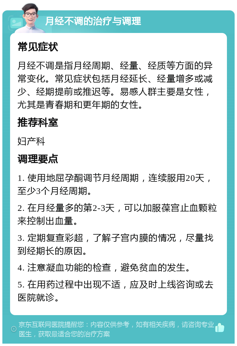 月经不调的治疗与调理 常见症状 月经不调是指月经周期、经量、经质等方面的异常变化。常见症状包括月经延长、经量增多或减少、经期提前或推迟等。易感人群主要是女性，尤其是青春期和更年期的女性。 推荐科室 妇产科 调理要点 1. 使用地屈孕酮调节月经周期，连续服用20天，至少3个月经周期。 2. 在月经量多的第2-3天，可以加服葆宫止血颗粒来控制出血量。 3. 定期复查彩超，了解子宫内膜的情况，尽量找到经期长的原因。 4. 注意凝血功能的检查，避免贫血的发生。 5. 在用药过程中出现不适，应及时上线咨询或去医院就诊。