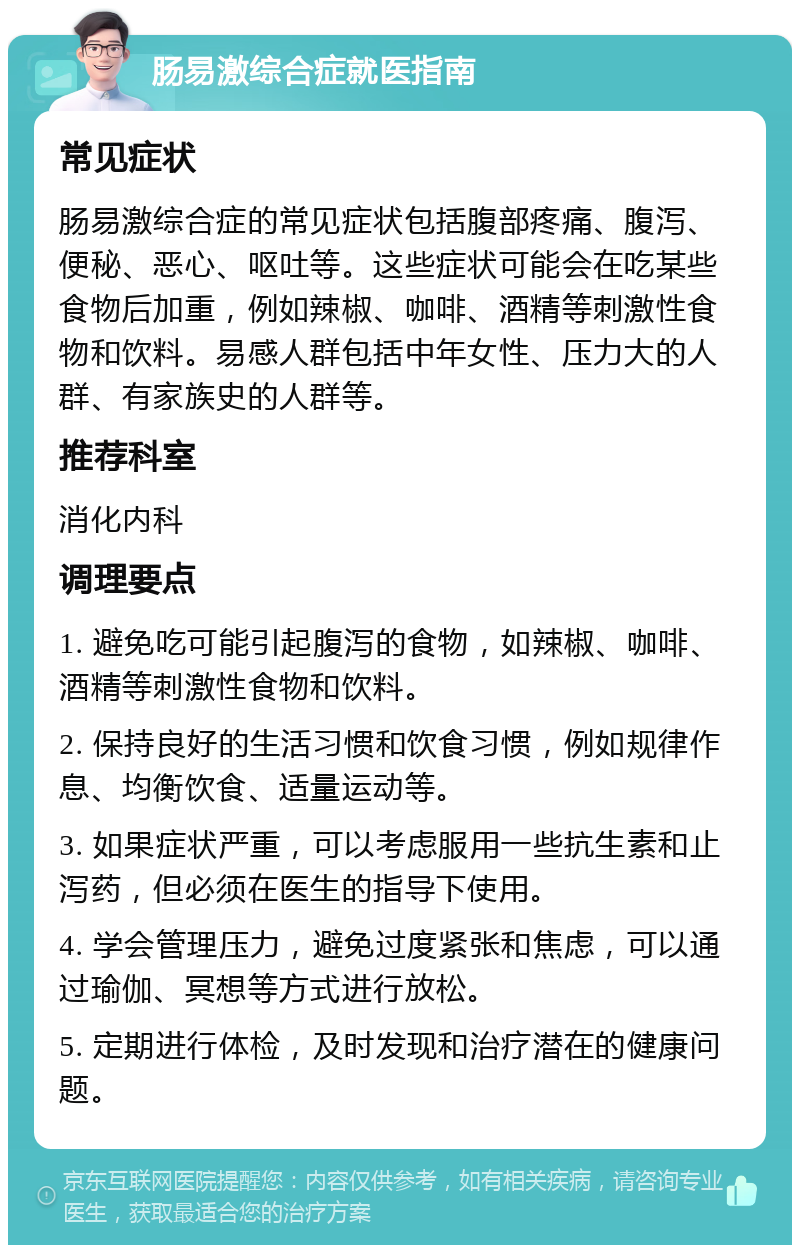 肠易激综合症就医指南 常见症状 肠易激综合症的常见症状包括腹部疼痛、腹泻、便秘、恶心、呕吐等。这些症状可能会在吃某些食物后加重，例如辣椒、咖啡、酒精等刺激性食物和饮料。易感人群包括中年女性、压力大的人群、有家族史的人群等。 推荐科室 消化内科 调理要点 1. 避免吃可能引起腹泻的食物，如辣椒、咖啡、酒精等刺激性食物和饮料。 2. 保持良好的生活习惯和饮食习惯，例如规律作息、均衡饮食、适量运动等。 3. 如果症状严重，可以考虑服用一些抗生素和止泻药，但必须在医生的指导下使用。 4. 学会管理压力，避免过度紧张和焦虑，可以通过瑜伽、冥想等方式进行放松。 5. 定期进行体检，及时发现和治疗潜在的健康问题。