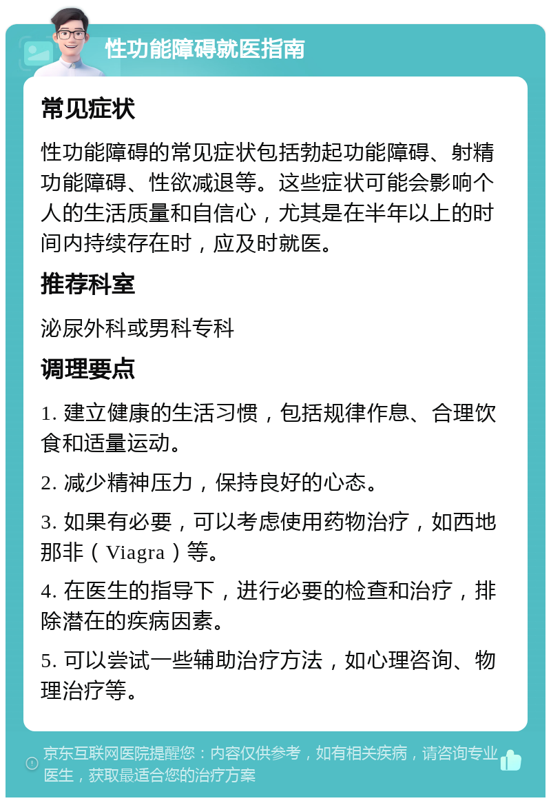 性功能障碍就医指南 常见症状 性功能障碍的常见症状包括勃起功能障碍、射精功能障碍、性欲减退等。这些症状可能会影响个人的生活质量和自信心，尤其是在半年以上的时间内持续存在时，应及时就医。 推荐科室 泌尿外科或男科专科 调理要点 1. 建立健康的生活习惯，包括规律作息、合理饮食和适量运动。 2. 减少精神压力，保持良好的心态。 3. 如果有必要，可以考虑使用药物治疗，如西地那非（Viagra）等。 4. 在医生的指导下，进行必要的检查和治疗，排除潜在的疾病因素。 5. 可以尝试一些辅助治疗方法，如心理咨询、物理治疗等。