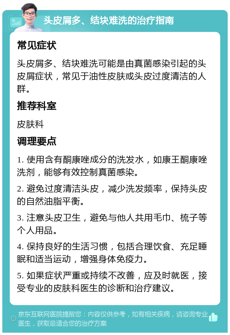 头皮屑多、结块难洗的治疗指南 常见症状 头皮屑多、结块难洗可能是由真菌感染引起的头皮屑症状，常见于油性皮肤或头皮过度清洁的人群。 推荐科室 皮肤科 调理要点 1. 使用含有酮康唑成分的洗发水，如康王酮康唑洗剂，能够有效控制真菌感染。 2. 避免过度清洁头皮，减少洗发频率，保持头皮的自然油脂平衡。 3. 注意头皮卫生，避免与他人共用毛巾、梳子等个人用品。 4. 保持良好的生活习惯，包括合理饮食、充足睡眠和适当运动，增强身体免疫力。 5. 如果症状严重或持续不改善，应及时就医，接受专业的皮肤科医生的诊断和治疗建议。