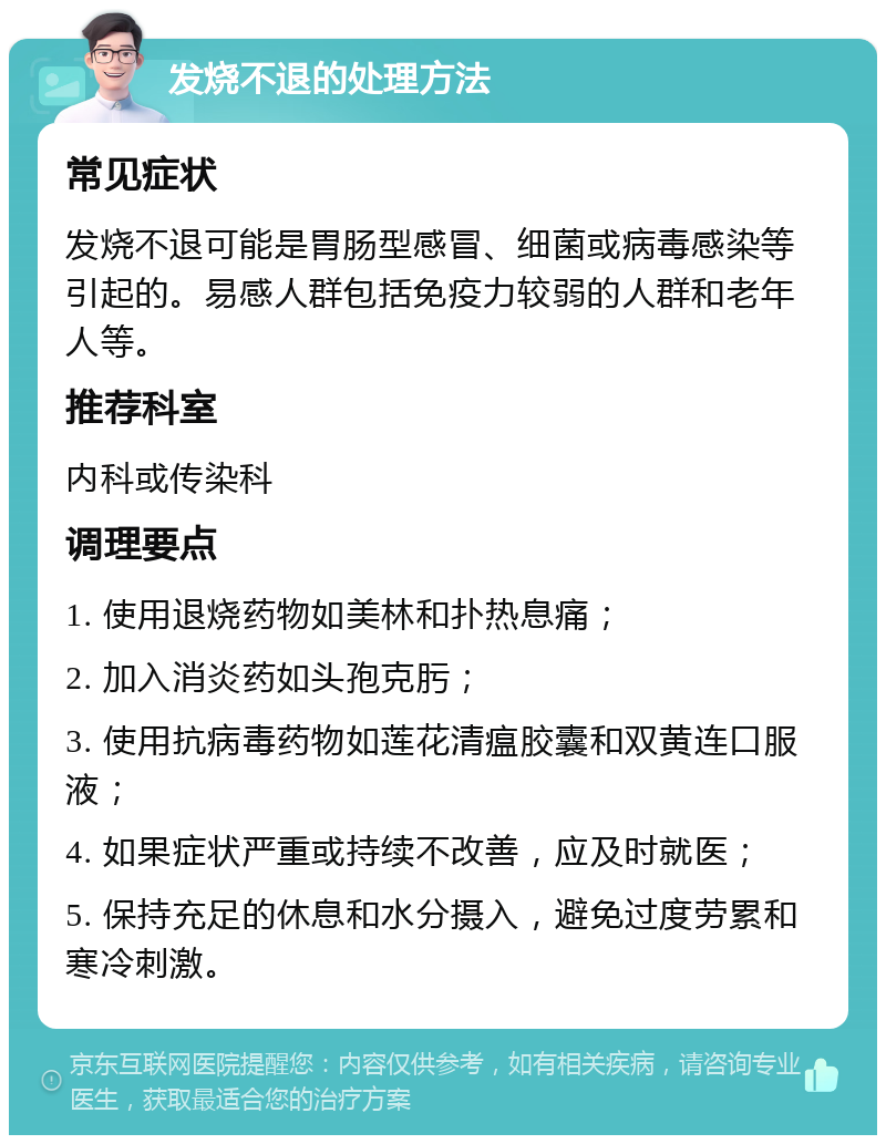 发烧不退的处理方法 常见症状 发烧不退可能是胃肠型感冒、细菌或病毒感染等引起的。易感人群包括免疫力较弱的人群和老年人等。 推荐科室 内科或传染科 调理要点 1. 使用退烧药物如美林和扑热息痛； 2. 加入消炎药如头孢克肟； 3. 使用抗病毒药物如莲花清瘟胶囊和双黄连口服液； 4. 如果症状严重或持续不改善，应及时就医； 5. 保持充足的休息和水分摄入，避免过度劳累和寒冷刺激。