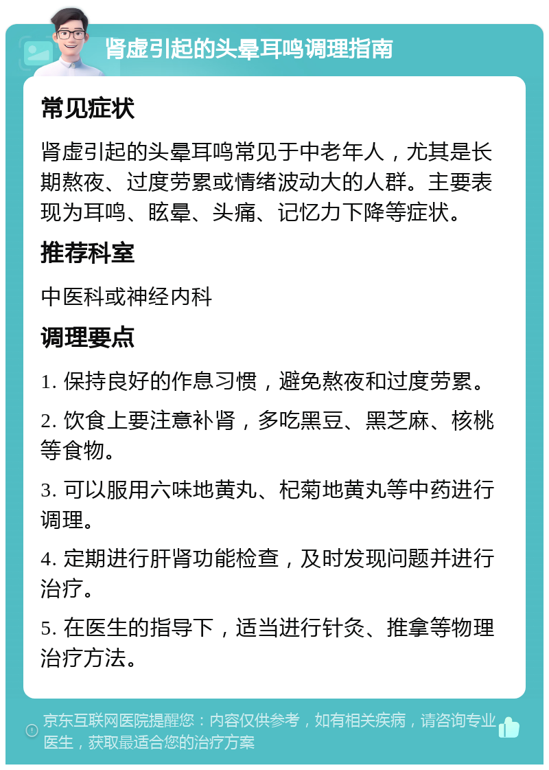 肾虚引起的头晕耳鸣调理指南 常见症状 肾虚引起的头晕耳鸣常见于中老年人，尤其是长期熬夜、过度劳累或情绪波动大的人群。主要表现为耳鸣、眩晕、头痛、记忆力下降等症状。 推荐科室 中医科或神经内科 调理要点 1. 保持良好的作息习惯，避免熬夜和过度劳累。 2. 饮食上要注意补肾，多吃黑豆、黑芝麻、核桃等食物。 3. 可以服用六味地黄丸、杞菊地黄丸等中药进行调理。 4. 定期进行肝肾功能检查，及时发现问题并进行治疗。 5. 在医生的指导下，适当进行针灸、推拿等物理治疗方法。