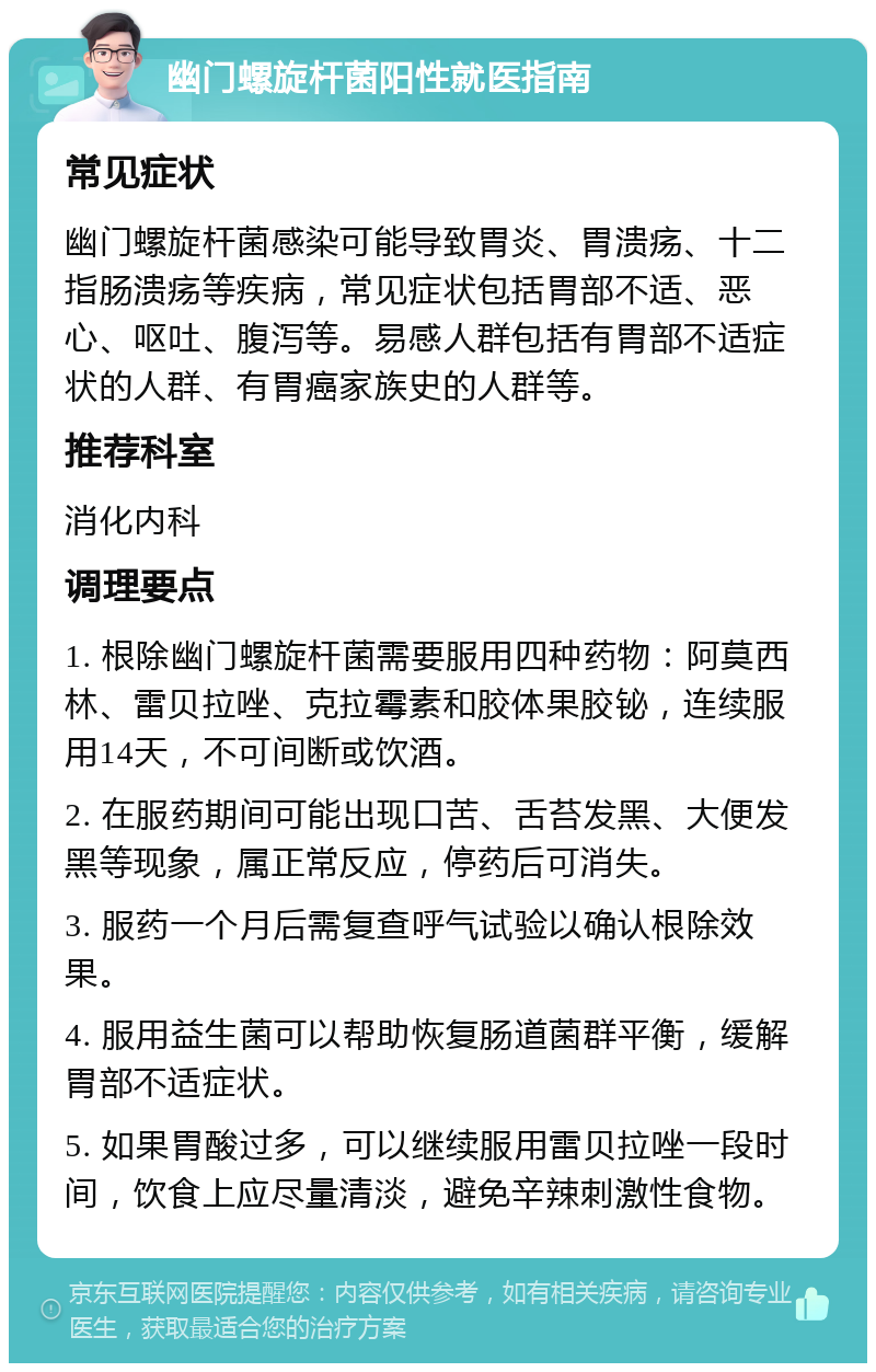 幽门螺旋杆菌阳性就医指南 常见症状 幽门螺旋杆菌感染可能导致胃炎、胃溃疡、十二指肠溃疡等疾病，常见症状包括胃部不适、恶心、呕吐、腹泻等。易感人群包括有胃部不适症状的人群、有胃癌家族史的人群等。 推荐科室 消化内科 调理要点 1. 根除幽门螺旋杆菌需要服用四种药物：阿莫西林、雷贝拉唑、克拉霉素和胶体果胶铋，连续服用14天，不可间断或饮酒。 2. 在服药期间可能出现口苦、舌苔发黑、大便发黑等现象，属正常反应，停药后可消失。 3. 服药一个月后需复查呼气试验以确认根除效果。 4. 服用益生菌可以帮助恢复肠道菌群平衡，缓解胃部不适症状。 5. 如果胃酸过多，可以继续服用雷贝拉唑一段时间，饮食上应尽量清淡，避免辛辣刺激性食物。