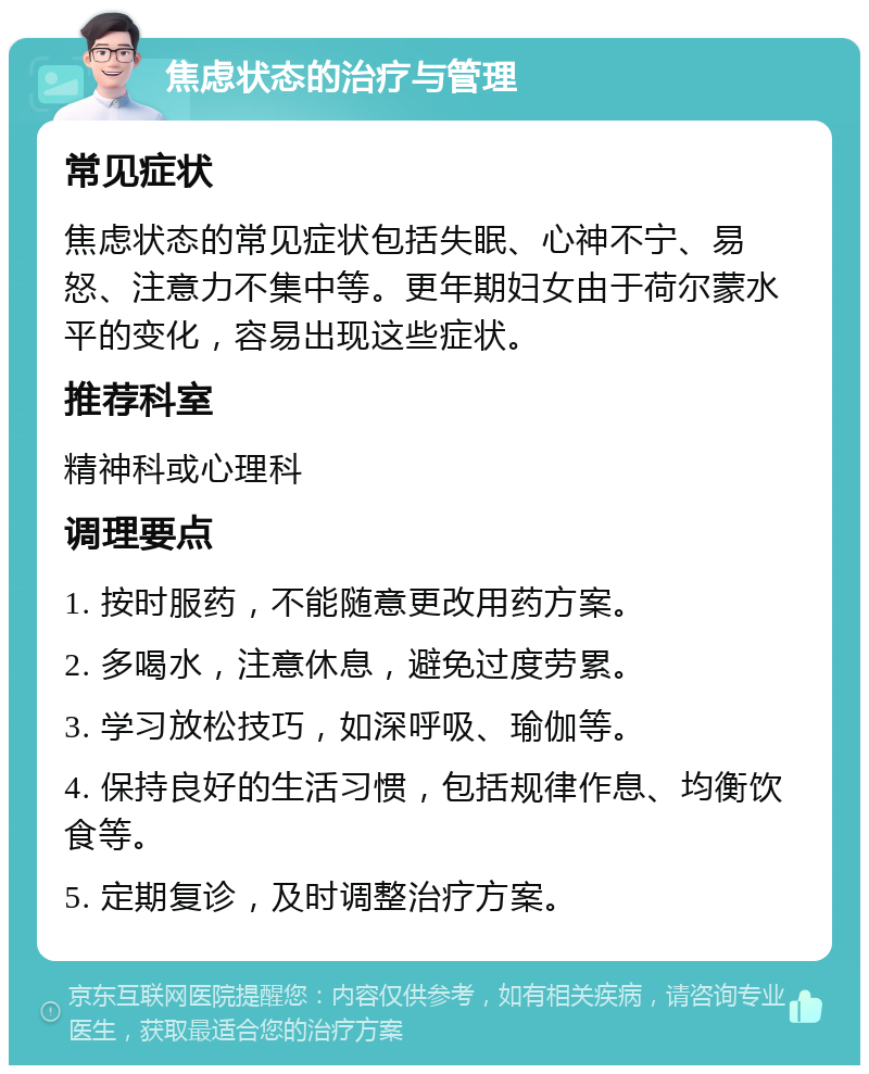 焦虑状态的治疗与管理 常见症状 焦虑状态的常见症状包括失眠、心神不宁、易怒、注意力不集中等。更年期妇女由于荷尔蒙水平的变化，容易出现这些症状。 推荐科室 精神科或心理科 调理要点 1. 按时服药，不能随意更改用药方案。 2. 多喝水，注意休息，避免过度劳累。 3. 学习放松技巧，如深呼吸、瑜伽等。 4. 保持良好的生活习惯，包括规律作息、均衡饮食等。 5. 定期复诊，及时调整治疗方案。