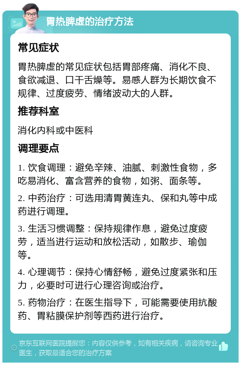 胃热脾虚的治疗方法 常见症状 胃热脾虚的常见症状包括胃部疼痛、消化不良、食欲减退、口干舌燥等。易感人群为长期饮食不规律、过度疲劳、情绪波动大的人群。 推荐科室 消化内科或中医科 调理要点 1. 饮食调理：避免辛辣、油腻、刺激性食物，多吃易消化、富含营养的食物，如粥、面条等。 2. 中药治疗：可选用清胃黄连丸、保和丸等中成药进行调理。 3. 生活习惯调整：保持规律作息，避免过度疲劳，适当进行运动和放松活动，如散步、瑜伽等。 4. 心理调节：保持心情舒畅，避免过度紧张和压力，必要时可进行心理咨询或治疗。 5. 药物治疗：在医生指导下，可能需要使用抗酸药、胃粘膜保护剂等西药进行治疗。