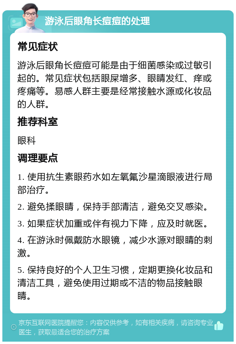 游泳后眼角长痘痘的处理 常见症状 游泳后眼角长痘痘可能是由于细菌感染或过敏引起的。常见症状包括眼屎增多、眼睛发红、痒或疼痛等。易感人群主要是经常接触水源或化妆品的人群。 推荐科室 眼科 调理要点 1. 使用抗生素眼药水如左氧氟沙星滴眼液进行局部治疗。 2. 避免揉眼睛，保持手部清洁，避免交叉感染。 3. 如果症状加重或伴有视力下降，应及时就医。 4. 在游泳时佩戴防水眼镜，减少水源对眼睛的刺激。 5. 保持良好的个人卫生习惯，定期更换化妆品和清洁工具，避免使用过期或不洁的物品接触眼睛。