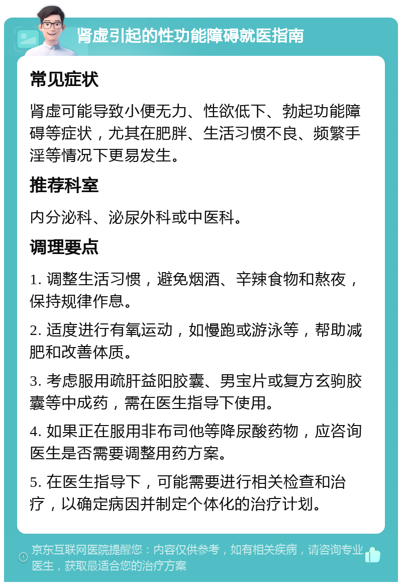 肾虚引起的性功能障碍就医指南 常见症状 肾虚可能导致小便无力、性欲低下、勃起功能障碍等症状，尤其在肥胖、生活习惯不良、频繁手淫等情况下更易发生。 推荐科室 内分泌科、泌尿外科或中医科。 调理要点 1. 调整生活习惯，避免烟酒、辛辣食物和熬夜，保持规律作息。 2. 适度进行有氧运动，如慢跑或游泳等，帮助减肥和改善体质。 3. 考虑服用疏肝益阳胶囊、男宝片或复方玄驹胶囊等中成药，需在医生指导下使用。 4. 如果正在服用非布司他等降尿酸药物，应咨询医生是否需要调整用药方案。 5. 在医生指导下，可能需要进行相关检查和治疗，以确定病因并制定个体化的治疗计划。