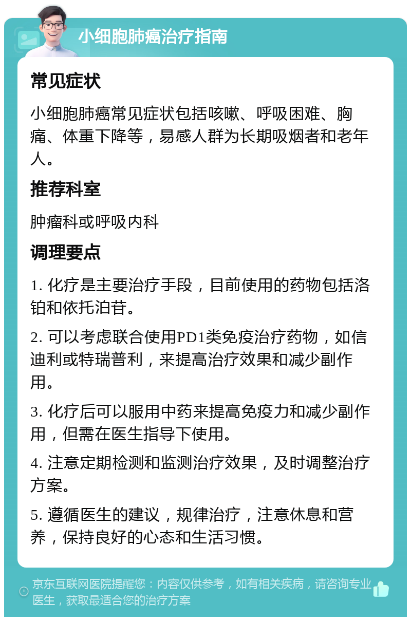 小细胞肺癌治疗指南 常见症状 小细胞肺癌常见症状包括咳嗽、呼吸困难、胸痛、体重下降等，易感人群为长期吸烟者和老年人。 推荐科室 肿瘤科或呼吸内科 调理要点 1. 化疗是主要治疗手段，目前使用的药物包括洛铂和依托泊苷。 2. 可以考虑联合使用PD1类免疫治疗药物，如信迪利或特瑞普利，来提高治疗效果和减少副作用。 3. 化疗后可以服用中药来提高免疫力和减少副作用，但需在医生指导下使用。 4. 注意定期检测和监测治疗效果，及时调整治疗方案。 5. 遵循医生的建议，规律治疗，注意休息和营养，保持良好的心态和生活习惯。