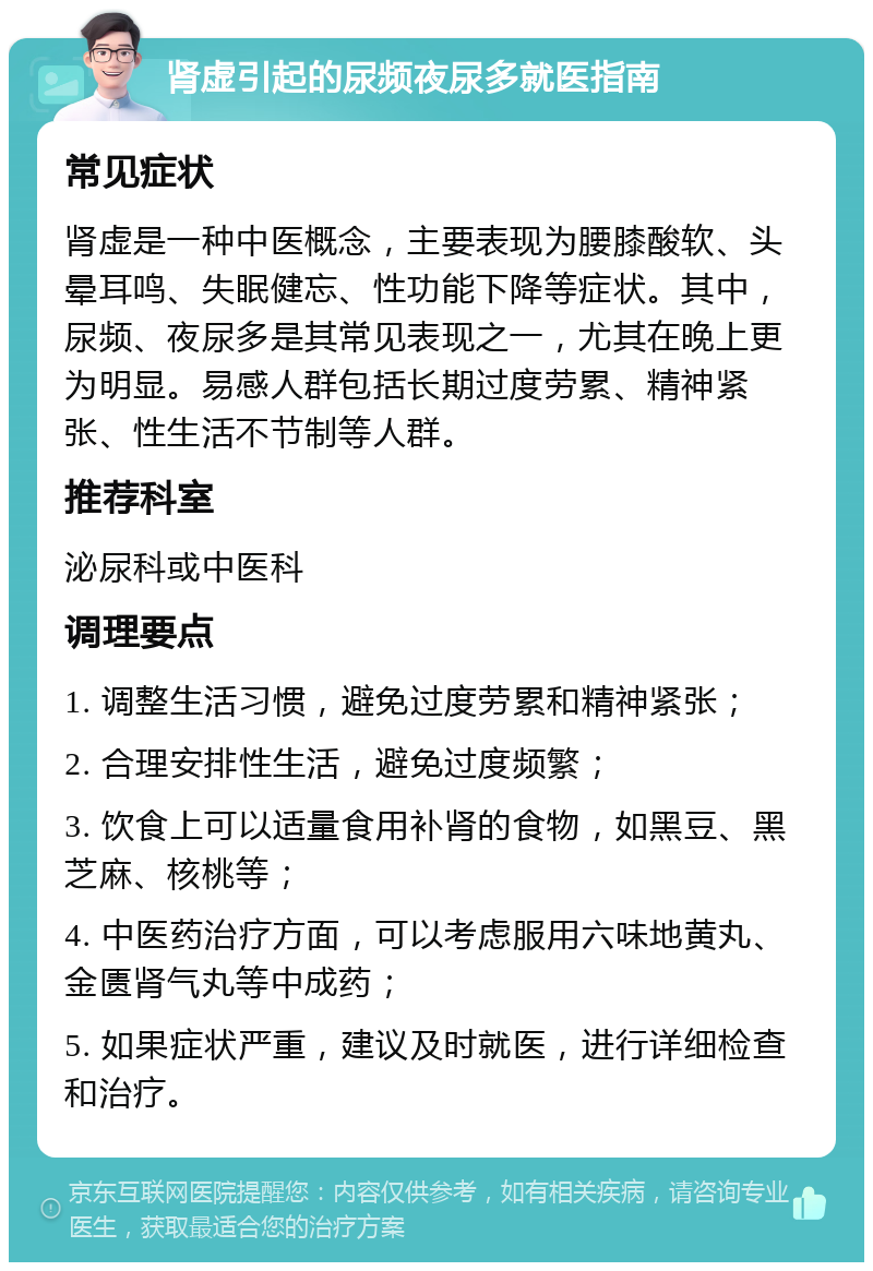 肾虚引起的尿频夜尿多就医指南 常见症状 肾虚是一种中医概念，主要表现为腰膝酸软、头晕耳鸣、失眠健忘、性功能下降等症状。其中，尿频、夜尿多是其常见表现之一，尤其在晚上更为明显。易感人群包括长期过度劳累、精神紧张、性生活不节制等人群。 推荐科室 泌尿科或中医科 调理要点 1. 调整生活习惯，避免过度劳累和精神紧张； 2. 合理安排性生活，避免过度频繁； 3. 饮食上可以适量食用补肾的食物，如黑豆、黑芝麻、核桃等； 4. 中医药治疗方面，可以考虑服用六味地黄丸、金匮肾气丸等中成药； 5. 如果症状严重，建议及时就医，进行详细检查和治疗。