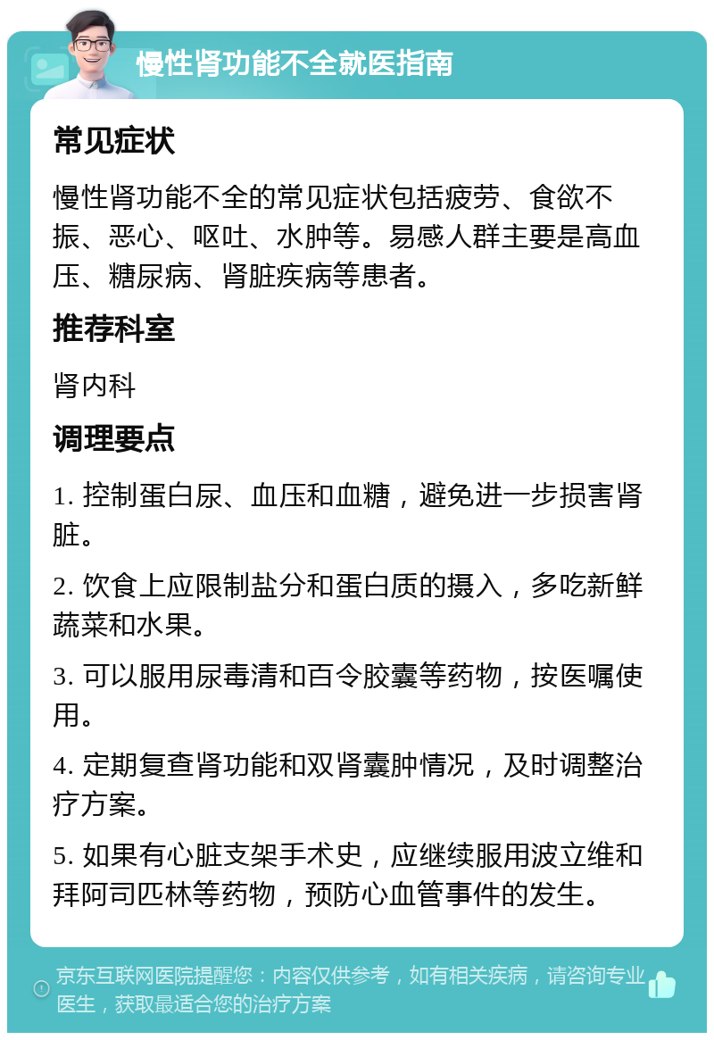 慢性肾功能不全就医指南 常见症状 慢性肾功能不全的常见症状包括疲劳、食欲不振、恶心、呕吐、水肿等。易感人群主要是高血压、糖尿病、肾脏疾病等患者。 推荐科室 肾内科 调理要点 1. 控制蛋白尿、血压和血糖，避免进一步损害肾脏。 2. 饮食上应限制盐分和蛋白质的摄入，多吃新鲜蔬菜和水果。 3. 可以服用尿毒清和百令胶囊等药物，按医嘱使用。 4. 定期复查肾功能和双肾囊肿情况，及时调整治疗方案。 5. 如果有心脏支架手术史，应继续服用波立维和拜阿司匹林等药物，预防心血管事件的发生。