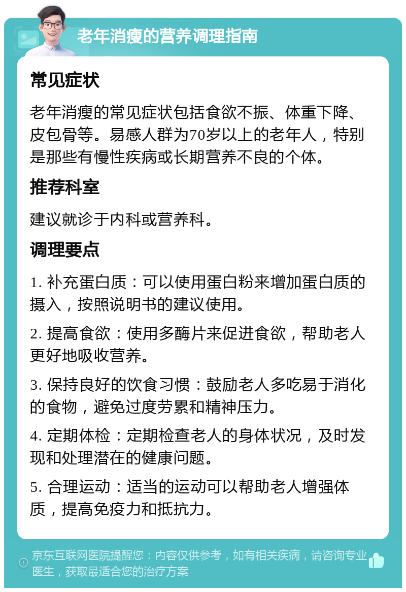 老年消瘦的营养调理指南 常见症状 老年消瘦的常见症状包括食欲不振、体重下降、皮包骨等。易感人群为70岁以上的老年人，特别是那些有慢性疾病或长期营养不良的个体。 推荐科室 建议就诊于内科或营养科。 调理要点 1. 补充蛋白质：可以使用蛋白粉来增加蛋白质的摄入，按照说明书的建议使用。 2. 提高食欲：使用多酶片来促进食欲，帮助老人更好地吸收营养。 3. 保持良好的饮食习惯：鼓励老人多吃易于消化的食物，避免过度劳累和精神压力。 4. 定期体检：定期检查老人的身体状况，及时发现和处理潜在的健康问题。 5. 合理运动：适当的运动可以帮助老人增强体质，提高免疫力和抵抗力。