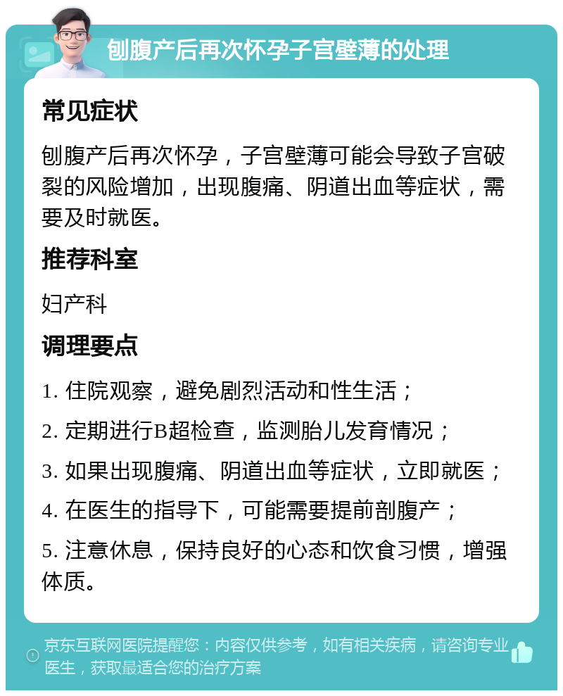 刨腹产后再次怀孕子宫壁薄的处理 常见症状 刨腹产后再次怀孕，子宫壁薄可能会导致子宫破裂的风险增加，出现腹痛、阴道出血等症状，需要及时就医。 推荐科室 妇产科 调理要点 1. 住院观察，避免剧烈活动和性生活； 2. 定期进行B超检查，监测胎儿发育情况； 3. 如果出现腹痛、阴道出血等症状，立即就医； 4. 在医生的指导下，可能需要提前剖腹产； 5. 注意休息，保持良好的心态和饮食习惯，增强体质。