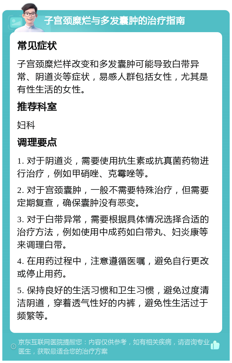 子宫颈糜烂与多发囊肿的治疗指南 常见症状 子宫颈糜烂样改变和多发囊肿可能导致白带异常、阴道炎等症状，易感人群包括女性，尤其是有性生活的女性。 推荐科室 妇科 调理要点 1. 对于阴道炎，需要使用抗生素或抗真菌药物进行治疗，例如甲硝唑、克霉唑等。 2. 对于宫颈囊肿，一般不需要特殊治疗，但需要定期复查，确保囊肿没有恶变。 3. 对于白带异常，需要根据具体情况选择合适的治疗方法，例如使用中成药如白带丸、妇炎康等来调理白带。 4. 在用药过程中，注意遵循医嘱，避免自行更改或停止用药。 5. 保持良好的生活习惯和卫生习惯，避免过度清洁阴道，穿着透气性好的内裤，避免性生活过于频繁等。