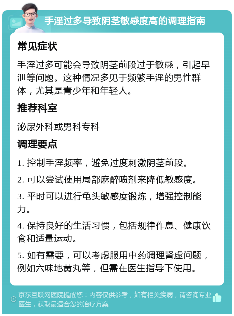 手淫过多导致阴茎敏感度高的调理指南 常见症状 手淫过多可能会导致阴茎前段过于敏感，引起早泄等问题。这种情况多见于频繁手淫的男性群体，尤其是青少年和年轻人。 推荐科室 泌尿外科或男科专科 调理要点 1. 控制手淫频率，避免过度刺激阴茎前段。 2. 可以尝试使用局部麻醉喷剂来降低敏感度。 3. 平时可以进行龟头敏感度锻炼，增强控制能力。 4. 保持良好的生活习惯，包括规律作息、健康饮食和适量运动。 5. 如有需要，可以考虑服用中药调理肾虚问题，例如六味地黄丸等，但需在医生指导下使用。