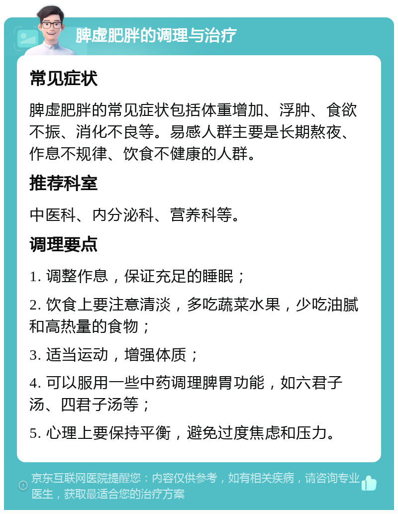 脾虚肥胖的调理与治疗 常见症状 脾虚肥胖的常见症状包括体重增加、浮肿、食欲不振、消化不良等。易感人群主要是长期熬夜、作息不规律、饮食不健康的人群。 推荐科室 中医科、内分泌科、营养科等。 调理要点 1. 调整作息，保证充足的睡眠； 2. 饮食上要注意清淡，多吃蔬菜水果，少吃油腻和高热量的食物； 3. 适当运动，增强体质； 4. 可以服用一些中药调理脾胃功能，如六君子汤、四君子汤等； 5. 心理上要保持平衡，避免过度焦虑和压力。