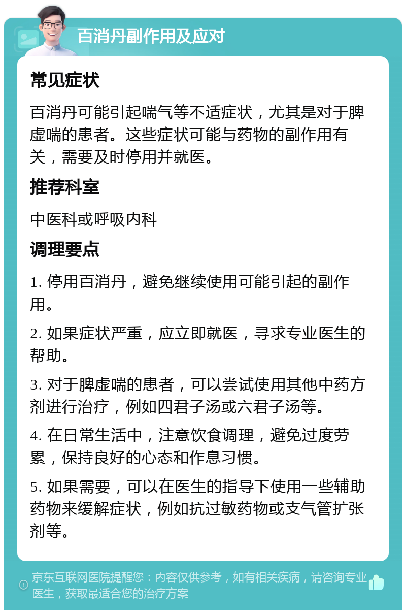 百消丹副作用及应对 常见症状 百消丹可能引起喘气等不适症状，尤其是对于脾虚喘的患者。这些症状可能与药物的副作用有关，需要及时停用并就医。 推荐科室 中医科或呼吸内科 调理要点 1. 停用百消丹，避免继续使用可能引起的副作用。 2. 如果症状严重，应立即就医，寻求专业医生的帮助。 3. 对于脾虚喘的患者，可以尝试使用其他中药方剂进行治疗，例如四君子汤或六君子汤等。 4. 在日常生活中，注意饮食调理，避免过度劳累，保持良好的心态和作息习惯。 5. 如果需要，可以在医生的指导下使用一些辅助药物来缓解症状，例如抗过敏药物或支气管扩张剂等。