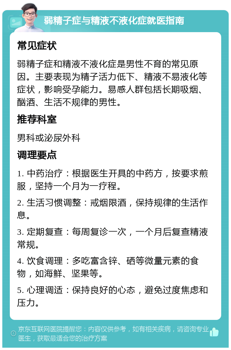 弱精子症与精液不液化症就医指南 常见症状 弱精子症和精液不液化症是男性不育的常见原因。主要表现为精子活力低下、精液不易液化等症状，影响受孕能力。易感人群包括长期吸烟、酗酒、生活不规律的男性。 推荐科室 男科或泌尿外科 调理要点 1. 中药治疗：根据医生开具的中药方，按要求煎服，坚持一个月为一疗程。 2. 生活习惯调整：戒烟限酒，保持规律的生活作息。 3. 定期复查：每周复诊一次，一个月后复查精液常规。 4. 饮食调理：多吃富含锌、硒等微量元素的食物，如海鲜、坚果等。 5. 心理调适：保持良好的心态，避免过度焦虑和压力。