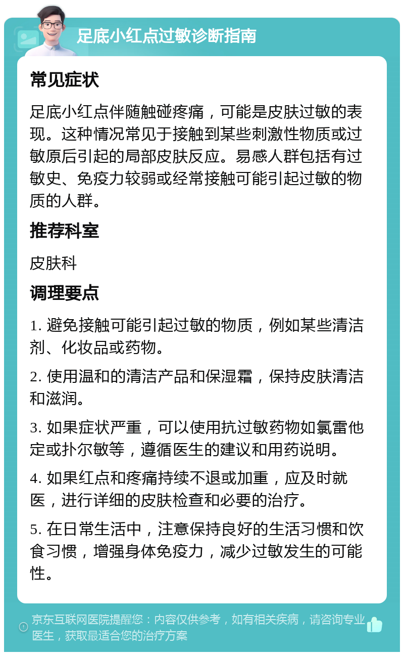 足底小红点过敏诊断指南 常见症状 足底小红点伴随触碰疼痛，可能是皮肤过敏的表现。这种情况常见于接触到某些刺激性物质或过敏原后引起的局部皮肤反应。易感人群包括有过敏史、免疫力较弱或经常接触可能引起过敏的物质的人群。 推荐科室 皮肤科 调理要点 1. 避免接触可能引起过敏的物质，例如某些清洁剂、化妆品或药物。 2. 使用温和的清洁产品和保湿霜，保持皮肤清洁和滋润。 3. 如果症状严重，可以使用抗过敏药物如氯雷他定或扑尔敏等，遵循医生的建议和用药说明。 4. 如果红点和疼痛持续不退或加重，应及时就医，进行详细的皮肤检查和必要的治疗。 5. 在日常生活中，注意保持良好的生活习惯和饮食习惯，增强身体免疫力，减少过敏发生的可能性。