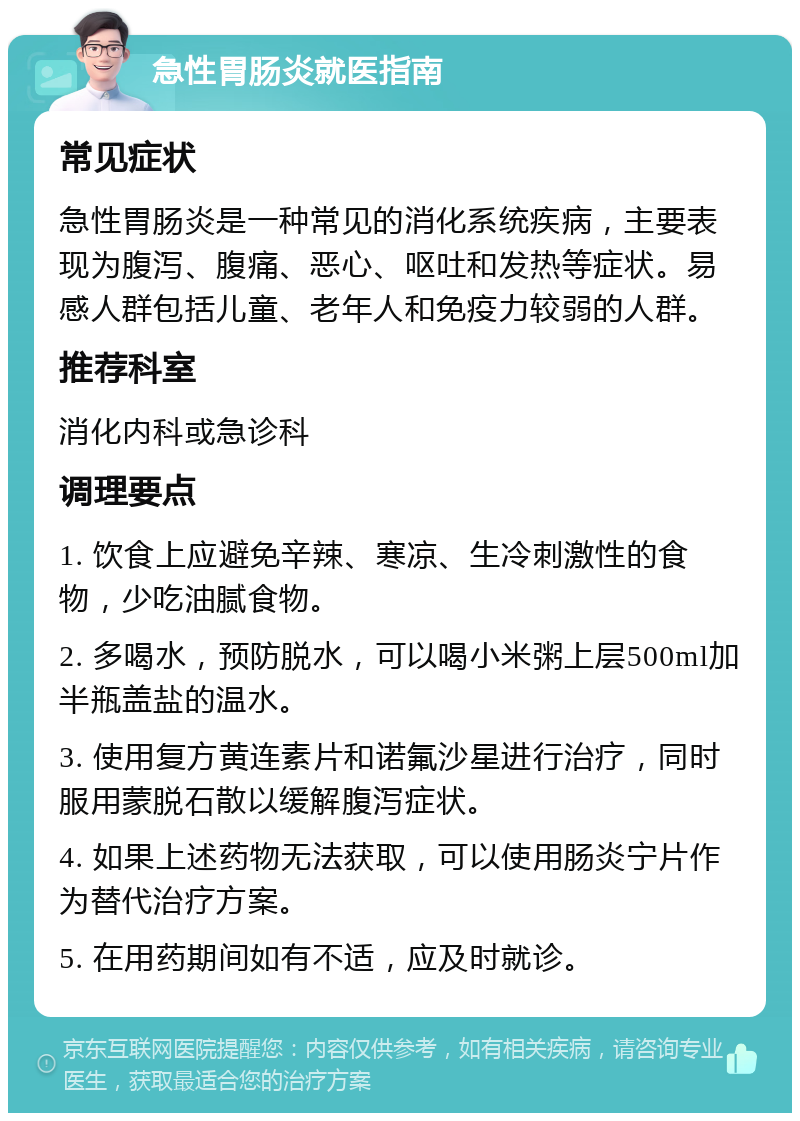 急性胃肠炎就医指南 常见症状 急性胃肠炎是一种常见的消化系统疾病，主要表现为腹泻、腹痛、恶心、呕吐和发热等症状。易感人群包括儿童、老年人和免疫力较弱的人群。 推荐科室 消化内科或急诊科 调理要点 1. 饮食上应避免辛辣、寒凉、生冷刺激性的食物，少吃油腻食物。 2. 多喝水，预防脱水，可以喝小米粥上层500ml加半瓶盖盐的温水。 3. 使用复方黄连素片和诺氟沙星进行治疗，同时服用蒙脱石散以缓解腹泻症状。 4. 如果上述药物无法获取，可以使用肠炎宁片作为替代治疗方案。 5. 在用药期间如有不适，应及时就诊。