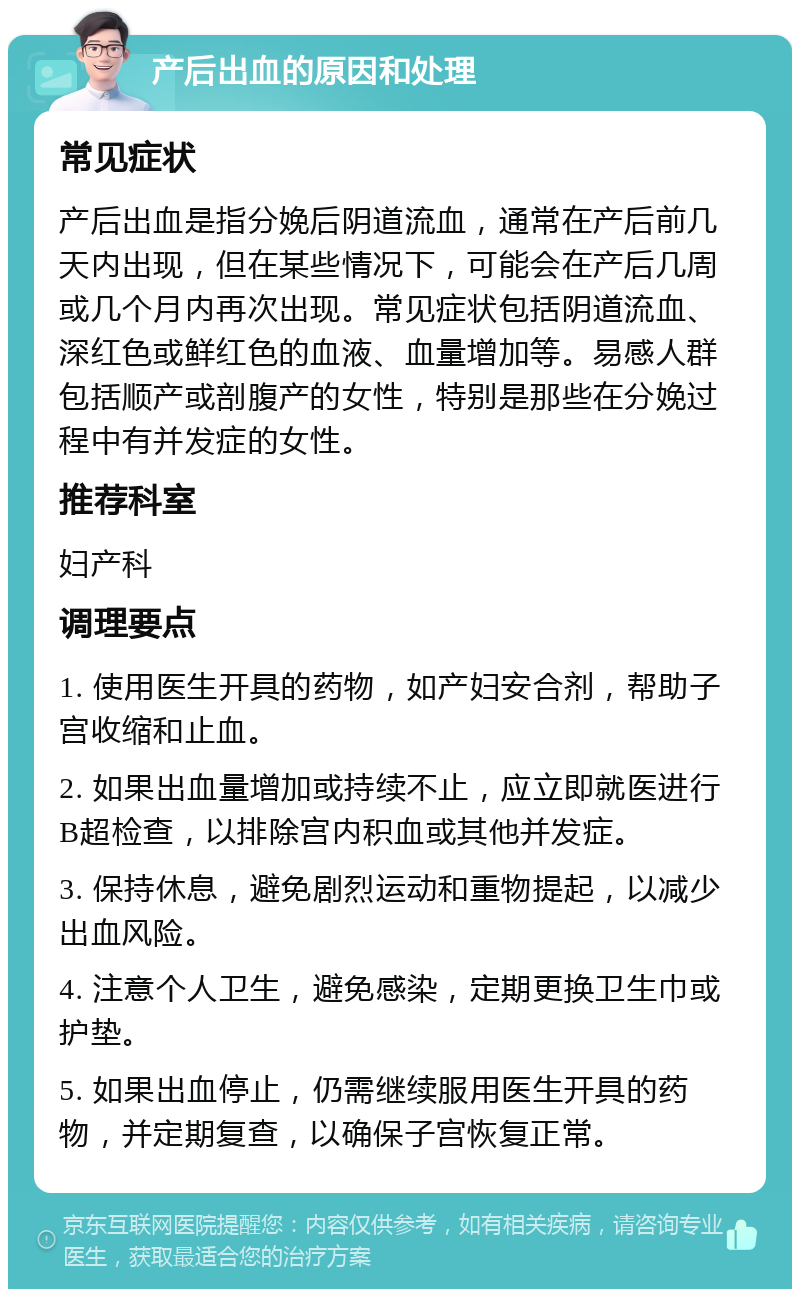 产后出血的原因和处理 常见症状 产后出血是指分娩后阴道流血，通常在产后前几天内出现，但在某些情况下，可能会在产后几周或几个月内再次出现。常见症状包括阴道流血、深红色或鲜红色的血液、血量增加等。易感人群包括顺产或剖腹产的女性，特别是那些在分娩过程中有并发症的女性。 推荐科室 妇产科 调理要点 1. 使用医生开具的药物，如产妇安合剂，帮助子宫收缩和止血。 2. 如果出血量增加或持续不止，应立即就医进行B超检查，以排除宫内积血或其他并发症。 3. 保持休息，避免剧烈运动和重物提起，以减少出血风险。 4. 注意个人卫生，避免感染，定期更换卫生巾或护垫。 5. 如果出血停止，仍需继续服用医生开具的药物，并定期复查，以确保子宫恢复正常。