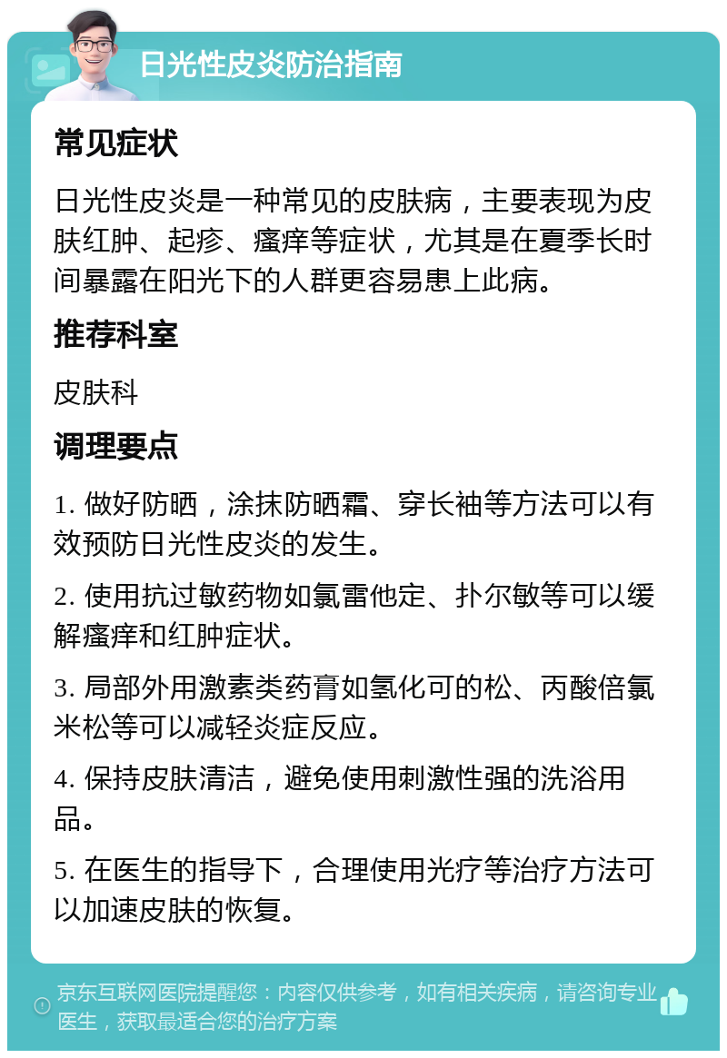 日光性皮炎防治指南 常见症状 日光性皮炎是一种常见的皮肤病，主要表现为皮肤红肿、起疹、瘙痒等症状，尤其是在夏季长时间暴露在阳光下的人群更容易患上此病。 推荐科室 皮肤科 调理要点 1. 做好防晒，涂抹防晒霜、穿长袖等方法可以有效预防日光性皮炎的发生。 2. 使用抗过敏药物如氯雷他定、扑尔敏等可以缓解瘙痒和红肿症状。 3. 局部外用激素类药膏如氢化可的松、丙酸倍氯米松等可以减轻炎症反应。 4. 保持皮肤清洁，避免使用刺激性强的洗浴用品。 5. 在医生的指导下，合理使用光疗等治疗方法可以加速皮肤的恢复。