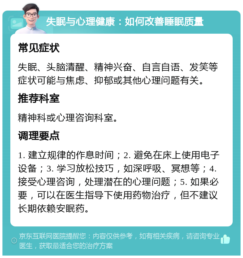 失眠与心理健康：如何改善睡眠质量 常见症状 失眠、头脑清醒、精神兴奋、自言自语、发笑等症状可能与焦虑、抑郁或其他心理问题有关。 推荐科室 精神科或心理咨询科室。 调理要点 1. 建立规律的作息时间；2. 避免在床上使用电子设备；3. 学习放松技巧，如深呼吸、冥想等；4. 接受心理咨询，处理潜在的心理问题；5. 如果必要，可以在医生指导下使用药物治疗，但不建议长期依赖安眠药。