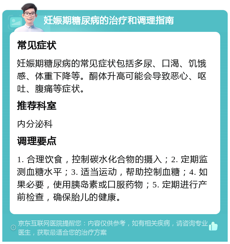 妊娠期糖尿病的治疗和调理指南 常见症状 妊娠期糖尿病的常见症状包括多尿、口渴、饥饿感、体重下降等。酮体升高可能会导致恶心、呕吐、腹痛等症状。 推荐科室 内分泌科 调理要点 1. 合理饮食，控制碳水化合物的摄入；2. 定期监测血糖水平；3. 适当运动，帮助控制血糖；4. 如果必要，使用胰岛素或口服药物；5. 定期进行产前检查，确保胎儿的健康。