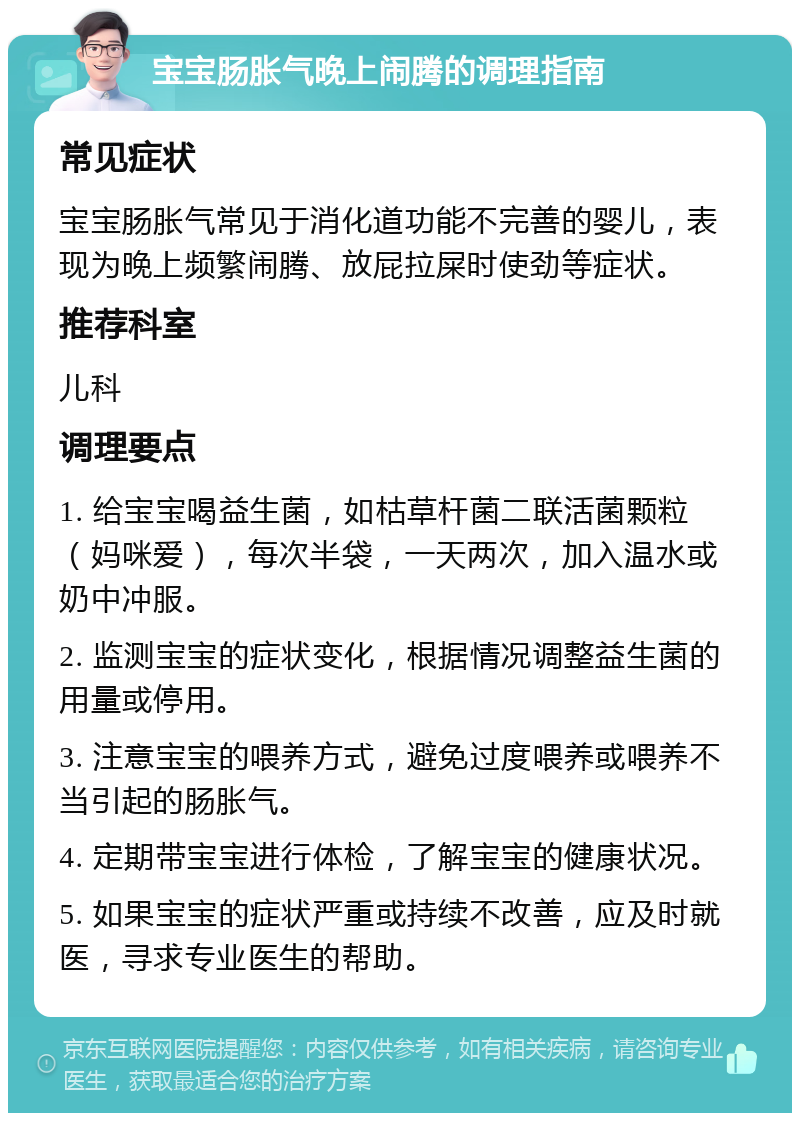 宝宝肠胀气晚上闹腾的调理指南 常见症状 宝宝肠胀气常见于消化道功能不完善的婴儿，表现为晚上频繁闹腾、放屁拉屎时使劲等症状。 推荐科室 儿科 调理要点 1. 给宝宝喝益生菌，如枯草杆菌二联活菌颗粒（妈咪爱），每次半袋，一天两次，加入温水或奶中冲服。 2. 监测宝宝的症状变化，根据情况调整益生菌的用量或停用。 3. 注意宝宝的喂养方式，避免过度喂养或喂养不当引起的肠胀气。 4. 定期带宝宝进行体检，了解宝宝的健康状况。 5. 如果宝宝的症状严重或持续不改善，应及时就医，寻求专业医生的帮助。