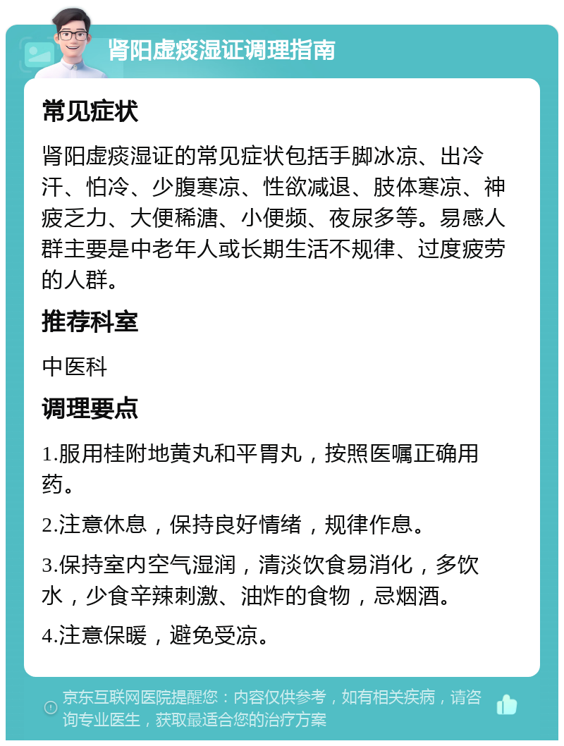 肾阳虚痰湿证调理指南 常见症状 肾阳虚痰湿证的常见症状包括手脚冰凉、出冷汗、怕冷、少腹寒凉、性欲减退、肢体寒凉、神疲乏力、大便稀溏、小便频、夜尿多等。易感人群主要是中老年人或长期生活不规律、过度疲劳的人群。 推荐科室 中医科 调理要点 1.服用桂附地黄丸和平胃丸，按照医嘱正确用药。 2.注意休息，保持良好情绪，规律作息。 3.保持室内空气湿润，清淡饮食易消化，多饮水，少食辛辣刺激、油炸的食物，忌烟酒。 4.注意保暖，避免受凉。