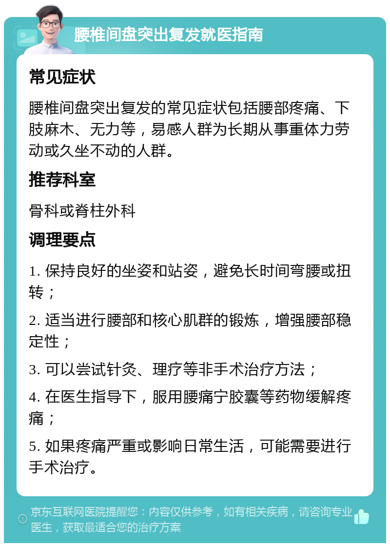 腰椎间盘突出复发就医指南 常见症状 腰椎间盘突出复发的常见症状包括腰部疼痛、下肢麻木、无力等，易感人群为长期从事重体力劳动或久坐不动的人群。 推荐科室 骨科或脊柱外科 调理要点 1. 保持良好的坐姿和站姿，避免长时间弯腰或扭转； 2. 适当进行腰部和核心肌群的锻炼，增强腰部稳定性； 3. 可以尝试针灸、理疗等非手术治疗方法； 4. 在医生指导下，服用腰痛宁胶囊等药物缓解疼痛； 5. 如果疼痛严重或影响日常生活，可能需要进行手术治疗。