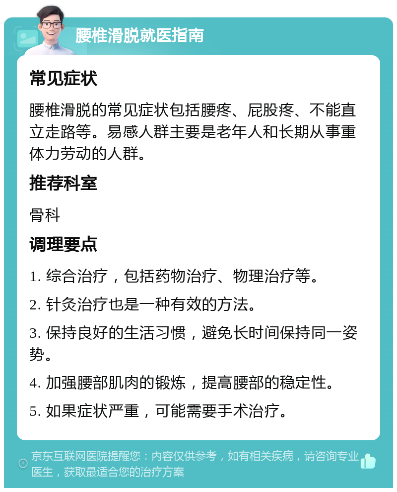 腰椎滑脱就医指南 常见症状 腰椎滑脱的常见症状包括腰疼、屁股疼、不能直立走路等。易感人群主要是老年人和长期从事重体力劳动的人群。 推荐科室 骨科 调理要点 1. 综合治疗，包括药物治疗、物理治疗等。 2. 针灸治疗也是一种有效的方法。 3. 保持良好的生活习惯，避免长时间保持同一姿势。 4. 加强腰部肌肉的锻炼，提高腰部的稳定性。 5. 如果症状严重，可能需要手术治疗。