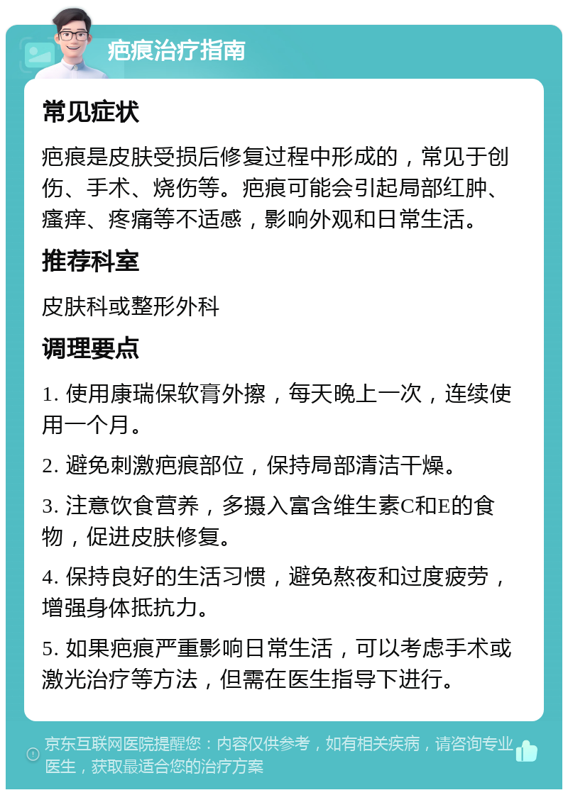 疤痕治疗指南 常见症状 疤痕是皮肤受损后修复过程中形成的，常见于创伤、手术、烧伤等。疤痕可能会引起局部红肿、瘙痒、疼痛等不适感，影响外观和日常生活。 推荐科室 皮肤科或整形外科 调理要点 1. 使用康瑞保软膏外擦，每天晚上一次，连续使用一个月。 2. 避免刺激疤痕部位，保持局部清洁干燥。 3. 注意饮食营养，多摄入富含维生素C和E的食物，促进皮肤修复。 4. 保持良好的生活习惯，避免熬夜和过度疲劳，增强身体抵抗力。 5. 如果疤痕严重影响日常生活，可以考虑手术或激光治疗等方法，但需在医生指导下进行。