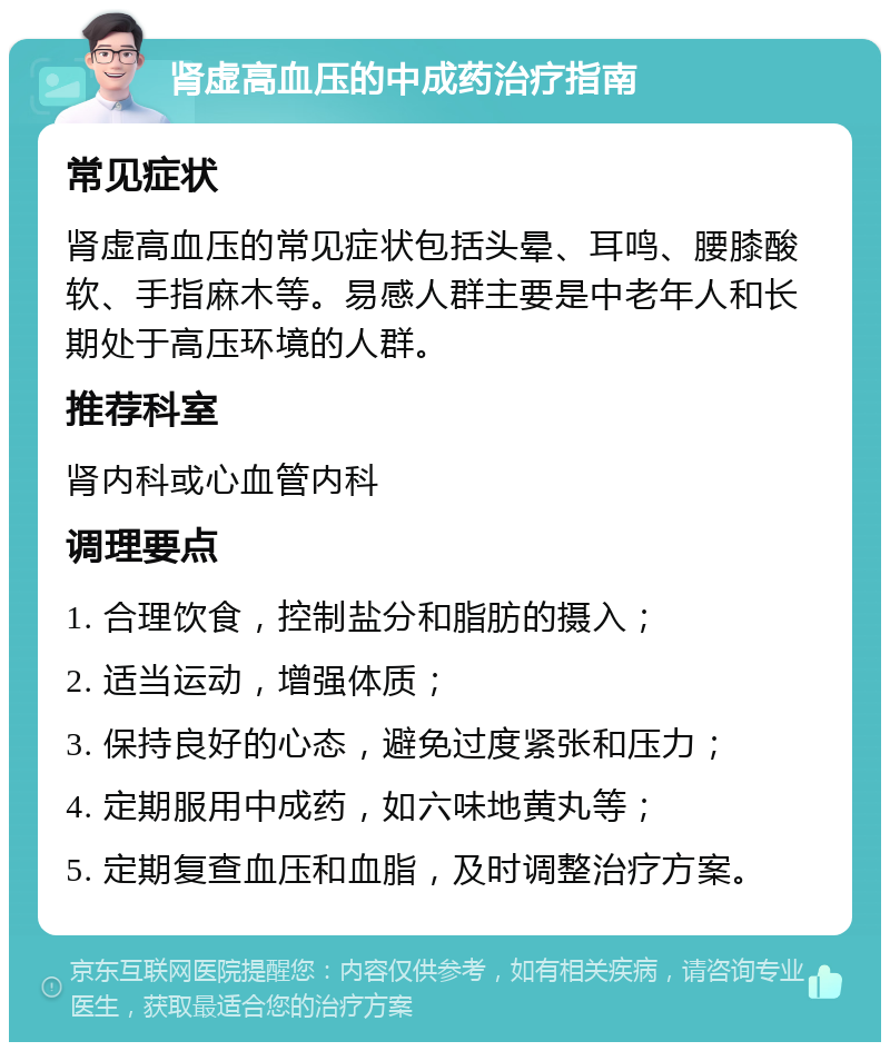 肾虚高血压的中成药治疗指南 常见症状 肾虚高血压的常见症状包括头晕、耳鸣、腰膝酸软、手指麻木等。易感人群主要是中老年人和长期处于高压环境的人群。 推荐科室 肾内科或心血管内科 调理要点 1. 合理饮食，控制盐分和脂肪的摄入； 2. 适当运动，增强体质； 3. 保持良好的心态，避免过度紧张和压力； 4. 定期服用中成药，如六味地黄丸等； 5. 定期复查血压和血脂，及时调整治疗方案。