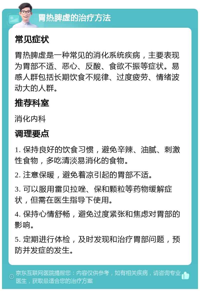 胃热脾虚的治疗方法 常见症状 胃热脾虚是一种常见的消化系统疾病，主要表现为胃部不适、恶心、反酸、食欲不振等症状。易感人群包括长期饮食不规律、过度疲劳、情绪波动大的人群。 推荐科室 消化内科 调理要点 1. 保持良好的饮食习惯，避免辛辣、油腻、刺激性食物，多吃清淡易消化的食物。 2. 注意保暖，避免着凉引起的胃部不适。 3. 可以服用雷贝拉唑、保和颗粒等药物缓解症状，但需在医生指导下使用。 4. 保持心情舒畅，避免过度紧张和焦虑对胃部的影响。 5. 定期进行体检，及时发现和治疗胃部问题，预防并发症的发生。