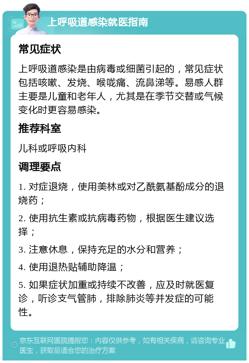 上呼吸道感染就医指南 常见症状 上呼吸道感染是由病毒或细菌引起的，常见症状包括咳嗽、发烧、喉咙痛、流鼻涕等。易感人群主要是儿童和老年人，尤其是在季节交替或气候变化时更容易感染。 推荐科室 儿科或呼吸内科 调理要点 1. 对症退烧，使用美林或对乙酰氨基酚成分的退烧药； 2. 使用抗生素或抗病毒药物，根据医生建议选择； 3. 注意休息，保持充足的水分和营养； 4. 使用退热贴辅助降温； 5. 如果症状加重或持续不改善，应及时就医复诊，听诊支气管肺，排除肺炎等并发症的可能性。