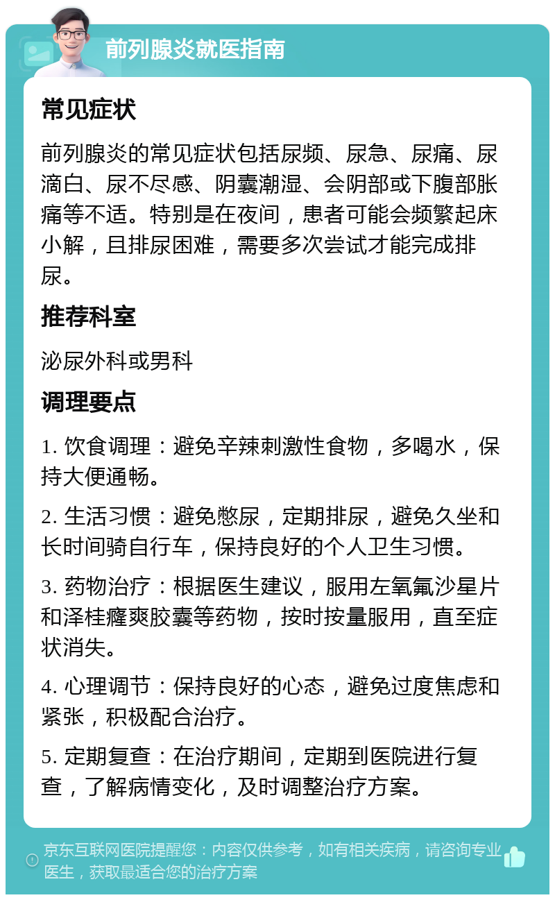 前列腺炎就医指南 常见症状 前列腺炎的常见症状包括尿频、尿急、尿痛、尿滴白、尿不尽感、阴囊潮湿、会阴部或下腹部胀痛等不适。特别是在夜间，患者可能会频繁起床小解，且排尿困难，需要多次尝试才能完成排尿。 推荐科室 泌尿外科或男科 调理要点 1. 饮食调理：避免辛辣刺激性食物，多喝水，保持大便通畅。 2. 生活习惯：避免憋尿，定期排尿，避免久坐和长时间骑自行车，保持良好的个人卫生习惯。 3. 药物治疗：根据医生建议，服用左氧氟沙星片和泽桂癃爽胶囊等药物，按时按量服用，直至症状消失。 4. 心理调节：保持良好的心态，避免过度焦虑和紧张，积极配合治疗。 5. 定期复查：在治疗期间，定期到医院进行复查，了解病情变化，及时调整治疗方案。